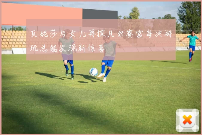 瓦妮莎与女儿再探凡尔赛宫每次游玩总能发现新惊喜