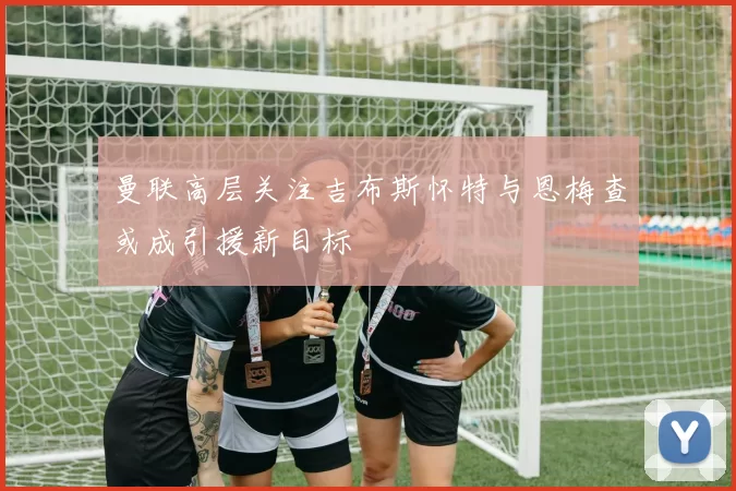 曼联高层关注吉布斯怀特与恩梅查或成引援新目标
