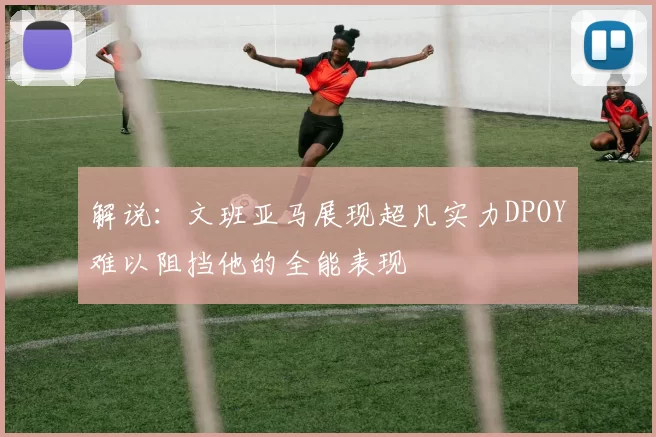 解说：文班亚马展现超凡实力DPOY难以阻挡他的全能表现