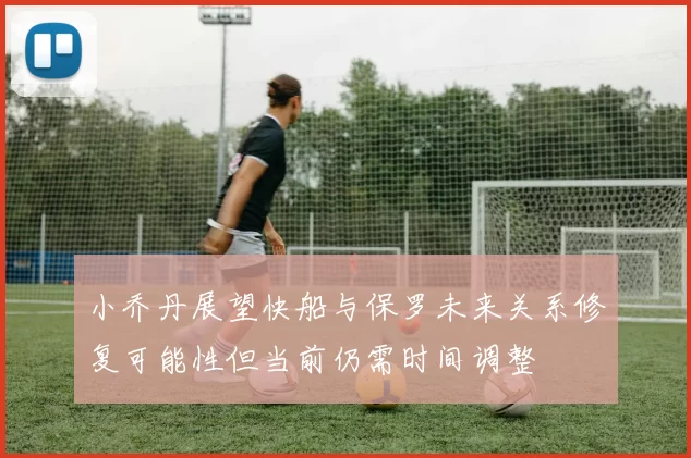 小乔丹展望快船与保罗未来关系修复可能性但当前仍需时间调整