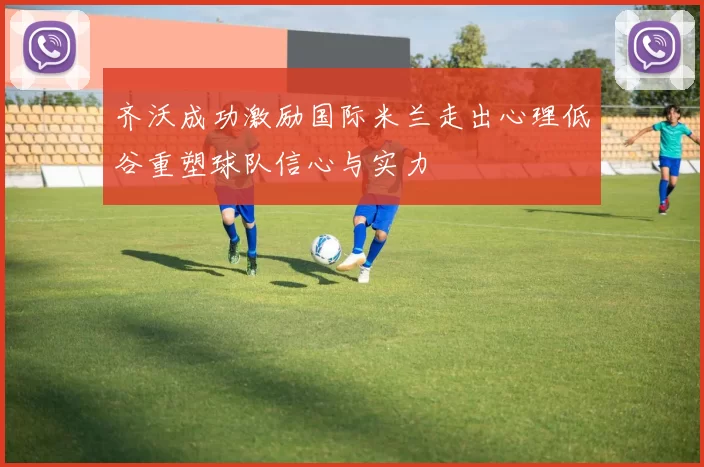 齐沃成功激励国际米兰走出心理低谷重塑球队信心与实力