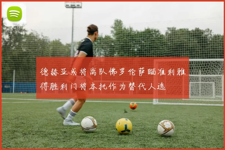 德赫亚或将离队佛罗伦萨瞄准利雅得胜利门将本托作为替代人选