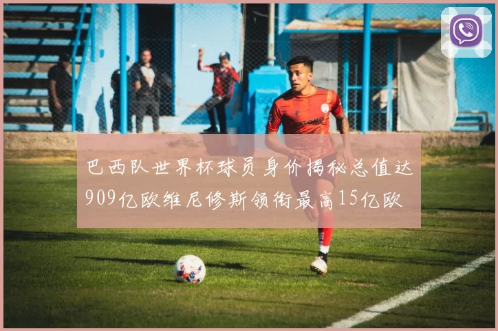巴西队世界杯球员身价揭秘总值达909亿欧维尼修斯领衔最高15亿欧