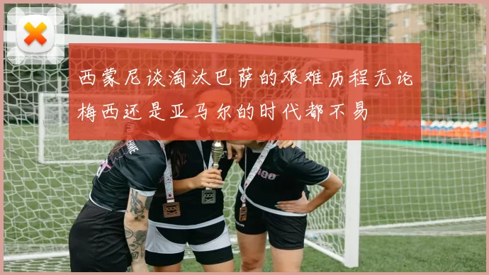 西蒙尼谈淘汰巴萨的艰难历程无论梅西还是亚马尔的时代都不易