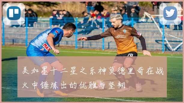 美加墨十二星之乐神莫德里奇在战火中锤炼出的优雅与坚韧