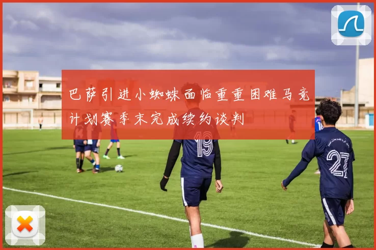 巴萨引进小蜘蛛面临重重困难马竞计划赛季末完成续约谈判