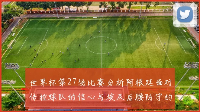 世界杯第27场比赛分析阿根廷面对传控球队的信心与埃及后腰防守的隐患