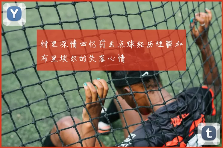 特里深情回忆罚丢点球经历理解加布里埃尔的失落心情