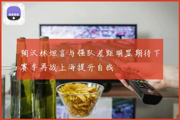陶汉林坦言与强队差距明显期待下赛季再战上海提升自我