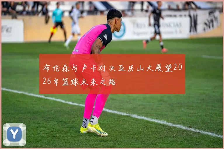 布伦森与卢卡对决亚历山大展望2026年篮球未来之路