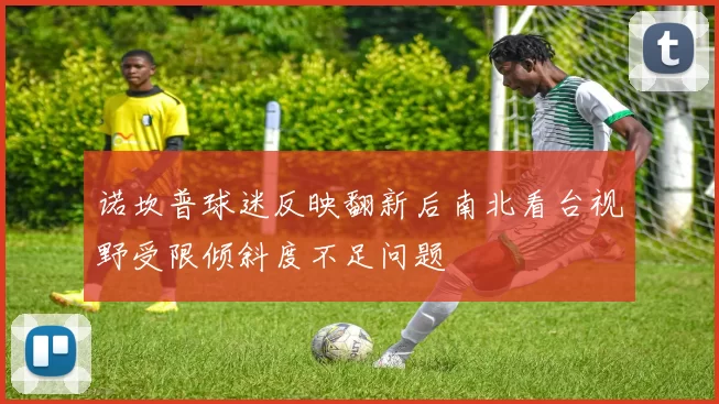 诺坎普球迷反映翻新后南北看台视野受限倾斜度不足问题