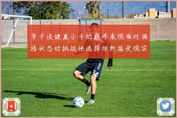 华子谈健康小卡的巅峰表现面对满格状态的挑战他选择坦然接受现实