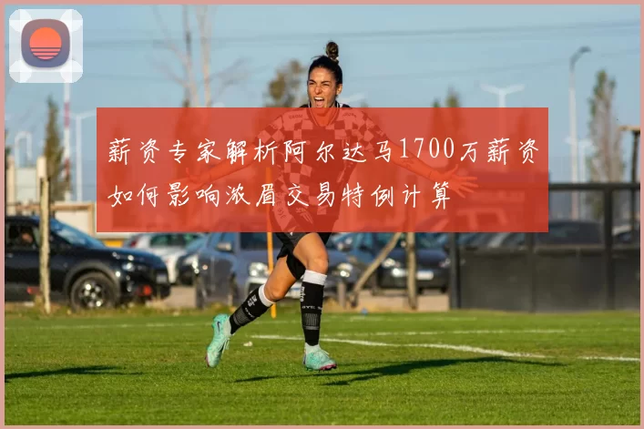 薪资专家解析阿尔达马1700万薪资如何影响浓眉交易特例计算