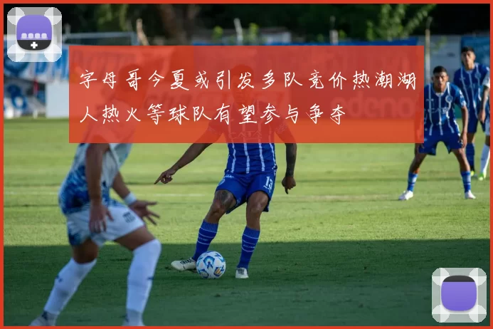 字母哥今夏或引发多队竞价热潮湖人热火等球队有望参与争夺