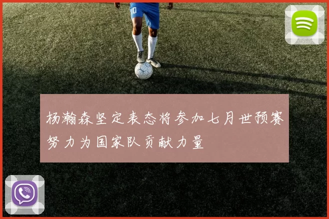 杨瀚森坚定表态将参加七月世预赛努力为国家队贡献力量